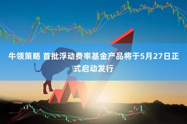 牛领策略 首批浮动费率基金产品将于5月27日正式启动发行