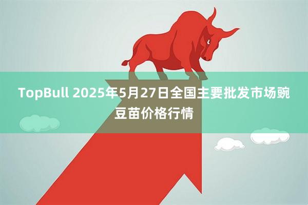 TopBull 2025年5月27日全国主要批发市场豌豆苗价格行情