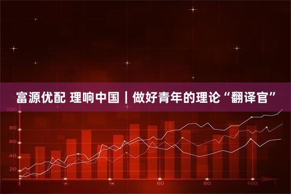 富源优配 理响中国｜做好青年的理论“翻译官”