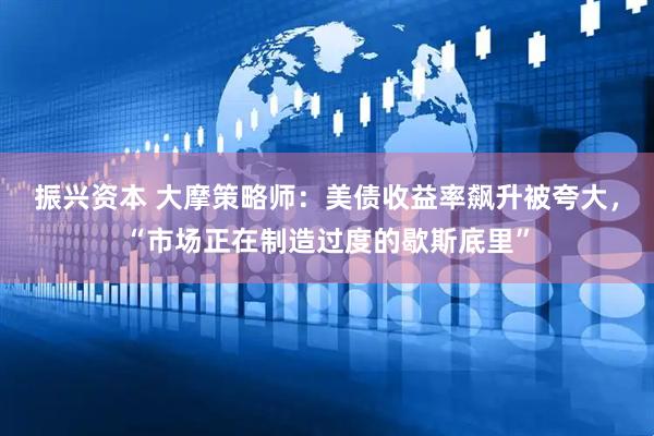 振兴资本 大摩策略师：美债收益率飙升被夸大，“市场正在制造过度的歇斯底里”