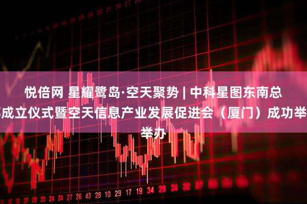 悦倍网 星耀鹭岛·空天聚势 | 中科星图东南总部成立仪式暨空天信息产业发展促进会（厦门）成功举办