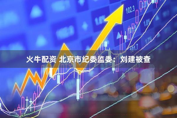 火牛配资 北京市纪委监委：刘建被查