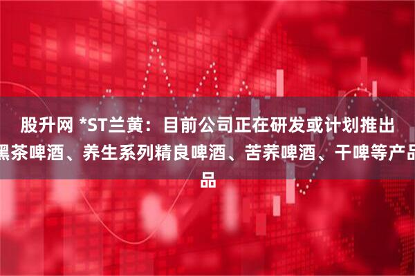 股升网 *ST兰黄：目前公司正在研发或计划推出黑茶啤酒、养生系列精良啤酒、苦荞啤酒、干啤等产品