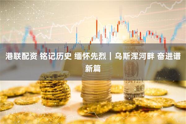 港联配资 铭记历史 缅怀先烈｜乌斯浑河畔 奋进谱新篇