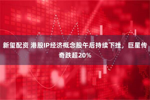 新玺配资 港股IP经济概念股午后持续下挫，巨星传奇跌超20%
