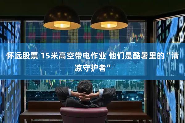 怀远股票 15米高空带电作业 他们是酷暑里的“清凉守护者”