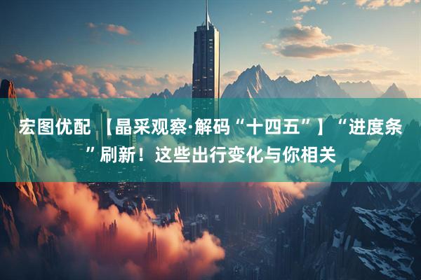宏图优配 【晶采观察·解码“十四五”】“进度条”刷新！这些出行变化与你相关
