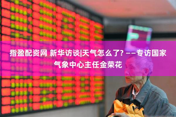 指盈配资网 新华访谈|天气怎么了? ——专访国家气象中心主任金荣花