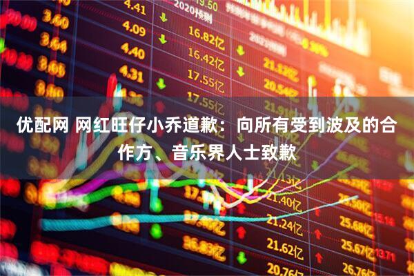 优配网 网红旺仔小乔道歉：向所有受到波及的合作方、音乐界人士致歉