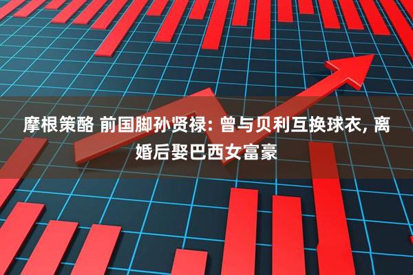 摩根策酪 前国脚孙贤禄: 曾与贝利互换球衣, 离婚后娶巴西女富豪