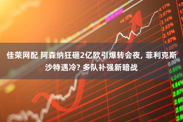 佳荣网配 阿森纳狂砸2亿欧引爆转会夜, 菲利克斯沙特遇冷? 多队补强新暗战