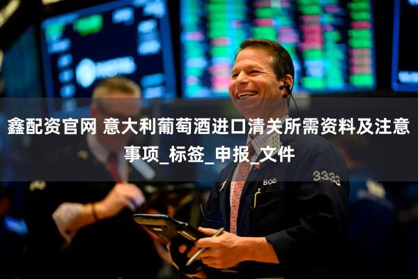 鑫配资官网 意大利葡萄酒进口清关所需资料及注意事项_标签_申报_文件