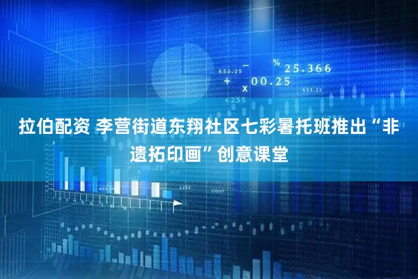 拉伯配资 李营街道东翔社区七彩暑托班推出“非遗拓印画”创意课堂
