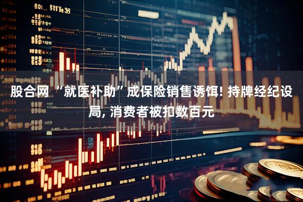 股合网 “就医补助”成保险销售诱饵! 持牌经纪设局, 消费者被扣数百元