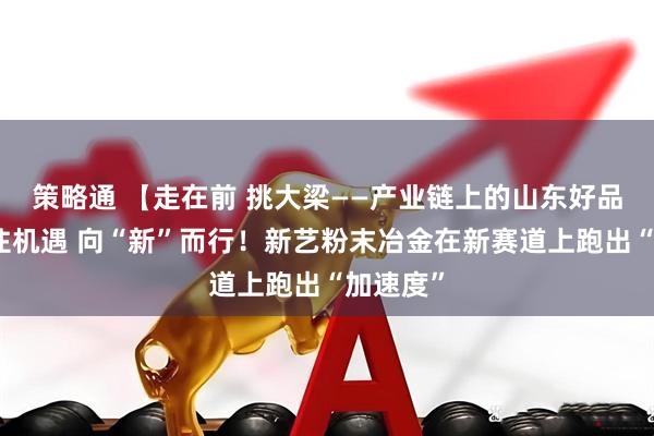 策略通 【走在前 挑大梁——产业链上的山东好品牌】抓住机遇 向“新”而行！新艺粉末冶金在新赛道上跑出“加速度”