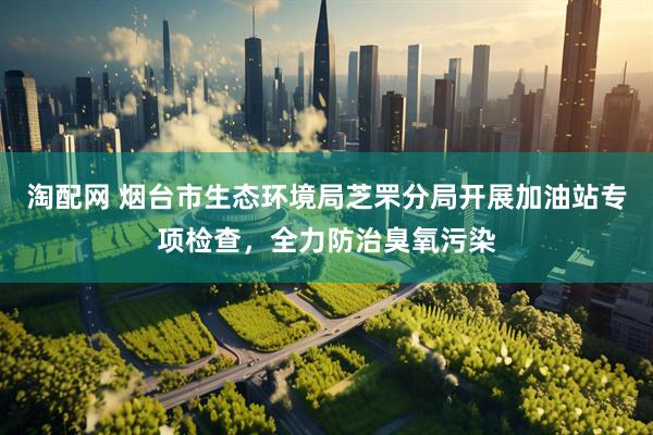 淘配网 烟台市生态环境局芝罘分局开展加油站专项检查，全力防治臭氧污染
