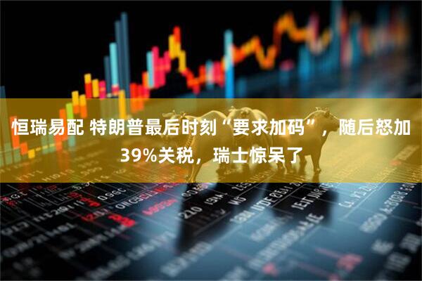 恒瑞易配 特朗普最后时刻“要求加码”，随后怒加39%关税，瑞士惊呆了