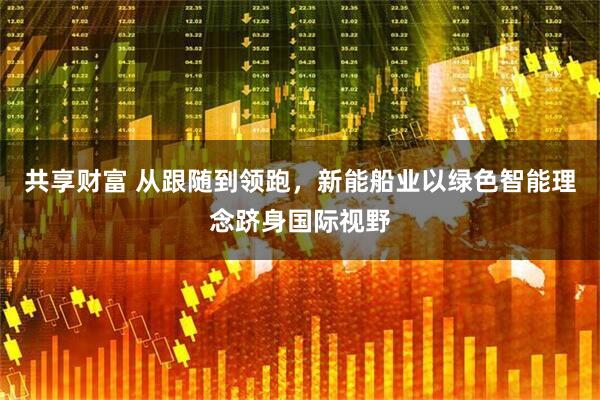 共享财富 从跟随到领跑，新能船业以绿色智能理念跻身国际视野