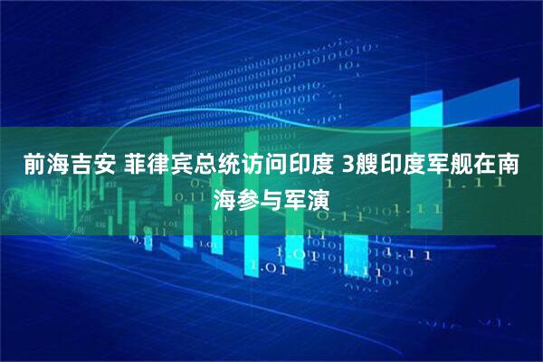 前海吉安 菲律宾总统访问印度 3艘印度军舰在南海参与军演