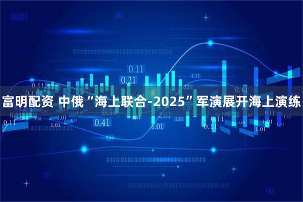 富明配资 中俄“海上联合-2025”军演展开海上演练