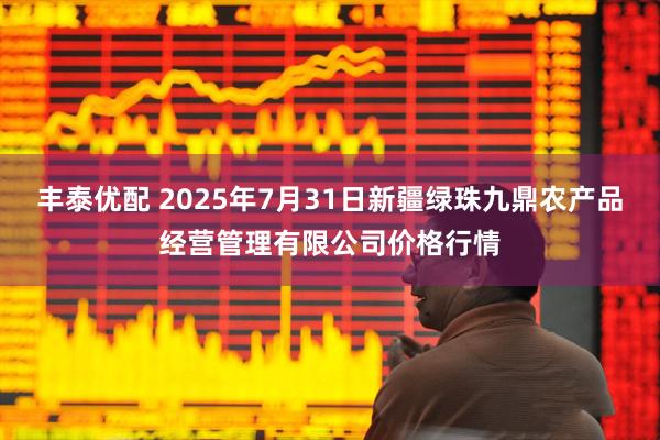 丰泰优配 2025年7月31日新疆绿珠九鼎农产品经营管理有限公司价格行情