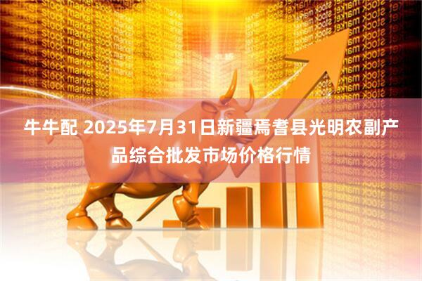 牛牛配 2025年7月31日新疆焉耆县光明农副产品综合批发市场价格行情