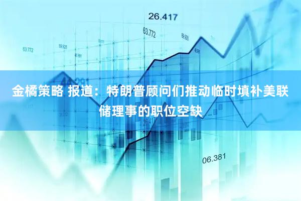金橘策略 报道：特朗普顾问们推动临时填补美联储理事的职位空缺
