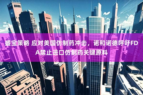 盛宝策略 应对美国仿制药冲击，诺和诺德呼吁FDA禁止进口仿制药关键原料