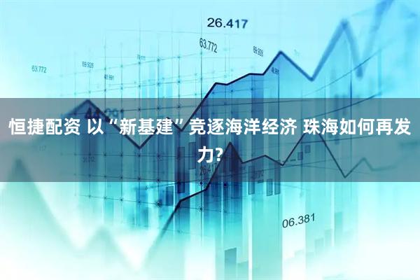 恒捷配资 以“新基建”竞逐海洋经济 珠海如何再发力?