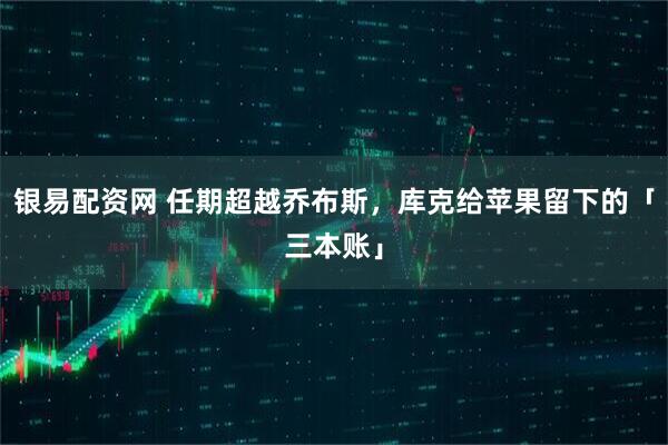 银易配资网 任期超越乔布斯，库克给苹果留下的「三本账」
