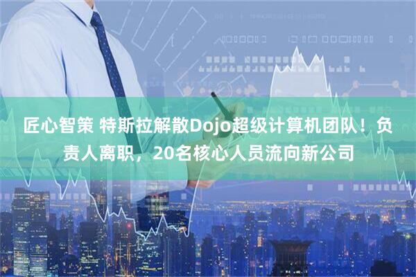 匠心智策 特斯拉解散Dojo超级计算机团队！负责人离职，20名核心人员流向新公司