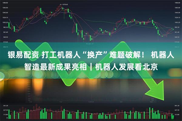 银易配资 打工机器人“换产”难题破解！ 机器人智造最新成果亮相｜机器人发展看北京