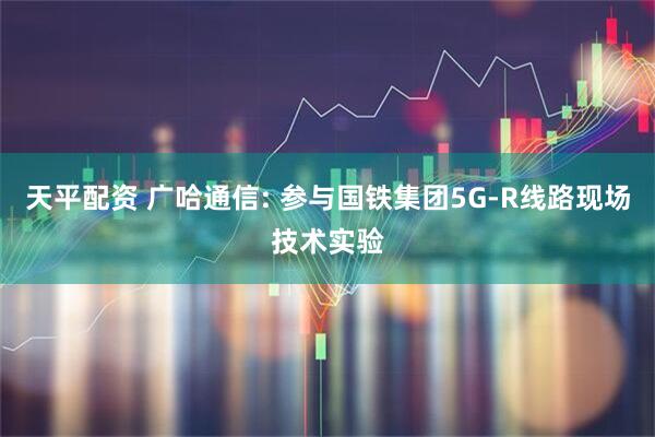 天平配资 广哈通信: 参与国铁集团5G-R线路现场技术实验