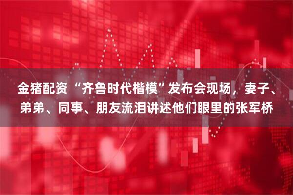 金猪配资 “齐鲁时代楷模”发布会现场，妻子、弟弟、同事、朋友流泪讲述他们眼里的张军桥