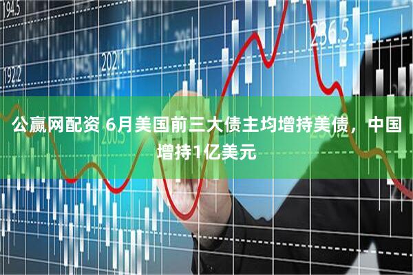公赢网配资 6月美国前三大债主均增持美债，中国增持1亿美元
