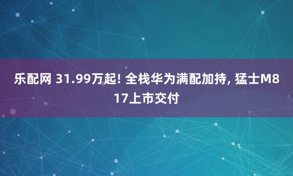 乐配网 31.99万起! 全栈华为满配加持, 猛士M817上市交付