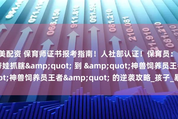 美美配资 保育师证书报考指南！人社部认证！保育员：从 &quot;带娃抓瞎&quot; 到 &quot;神兽饲养员王者&quot; 的逆袭攻略_孩子_暴击_黄金期