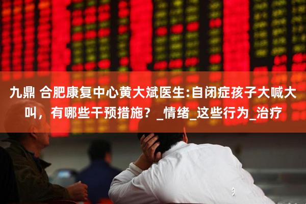 九鼎 合肥康复中心黄大斌医生:自闭症孩子大喊大叫，有哪些干预措施？_情绪_这些行为_治疗