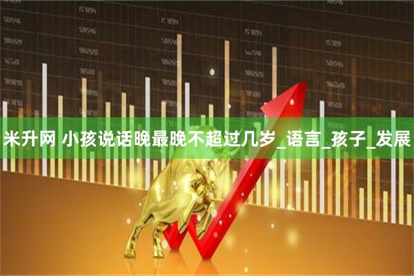 米升网 小孩说话晚最晚不超过几岁_语言_孩子_发展