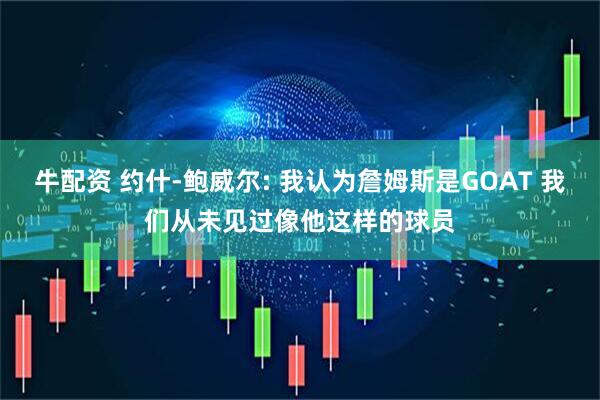 牛配资 约什-鲍威尔: 我认为詹姆斯是GOAT 我们从未见过像他这样的球员