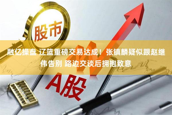 融亿操盘 辽篮重磅交易达成！张镇麟疑似跟赵继伟告别 路边交谈后拥抱致意
