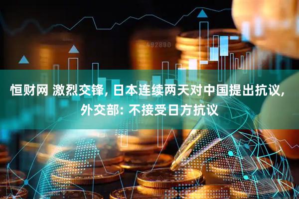 恒财网 激烈交锋, 日本连续两天对中国提出抗议, 外交部: 不接受日方抗议