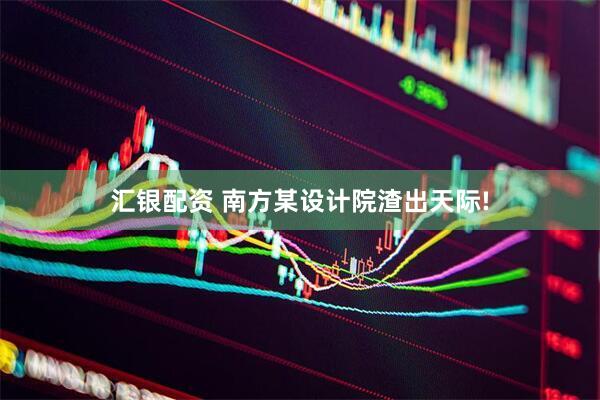 汇银配资 南方某设计院渣出天际!