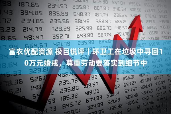富农优配资源 极目锐评丨环卫工在垃圾中寻回10万元婚戒，尊重劳动要落实到细节中