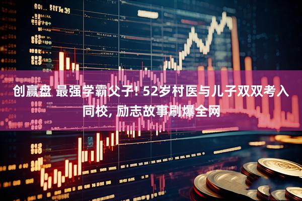 创赢盘 最强学霸父子! 52岁村医与儿子双双考入同校, 励志故事刷爆全网