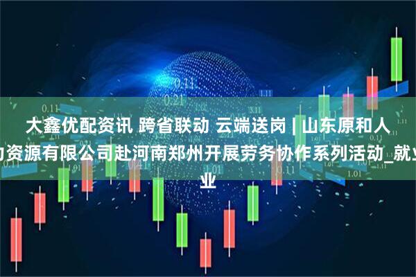 大鑫优配资讯 跨省联动 云端送岗 | 山东原和人力资源有限公司赴河南郑州开展劳务协作系列活动_就业