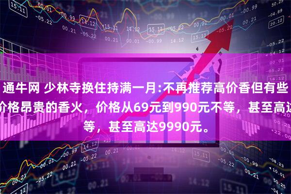 通牛网 少林寺换住持满一月:不再推荐高价香但有些人会推荐价格昂贵的香火，价格从69元到990元不等，甚至高达9990元。