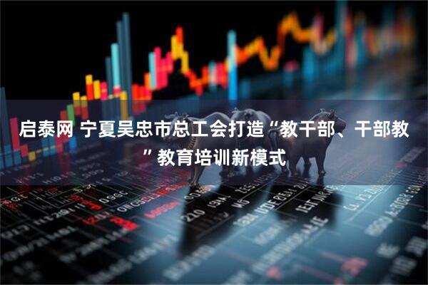 启泰网 宁夏吴忠市总工会打造“教干部、干部教”教育培训新模式