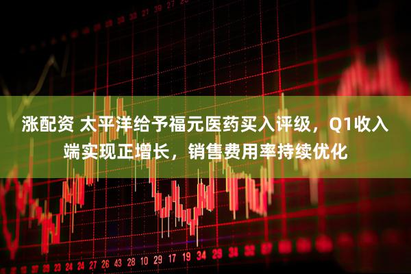 涨配资 太平洋给予福元医药买入评级，Q1收入端实现正增长，销售费用率持续优化