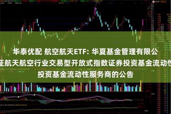 华泰优配 航空航天ETF: 华夏基金管理有限公司关于华夏国证航天航空行业交易型开放式指数证券投资基金流动性服务商的公告